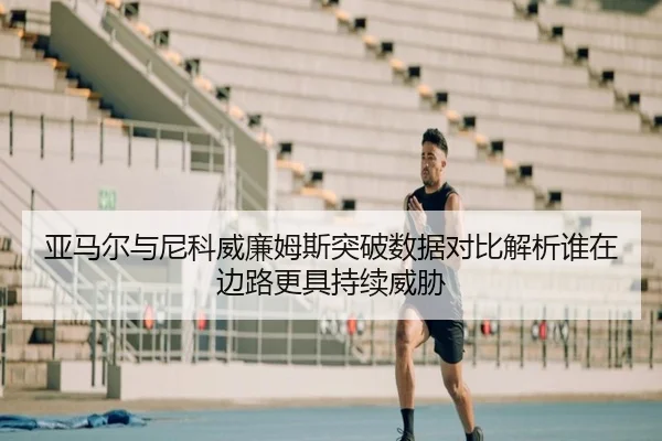 亚马尔与尼科威廉姆斯突破数据对比解析谁在边路更具持续威胁